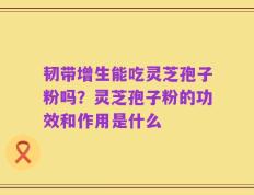 韧带增生能吃灵芝孢子粉吗？灵芝孢子粉的功效和作用是什么