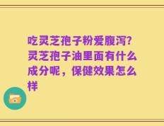 吃灵芝孢子粉爱腹泻？灵芝孢子油里面有什么成分呢，保健效果怎么样