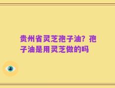 贵州省灵芝孢子油？孢子油是用灵芝做的吗