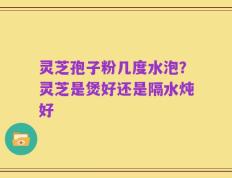 灵芝孢子粉几度水泡？灵芝是煲好还是隔水炖好