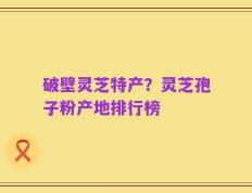 破壁灵芝特产？灵芝孢子粉产地排行榜