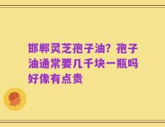 邯郸灵芝孢子油？孢子油通常要几千块一瓶吗好像有点贵
