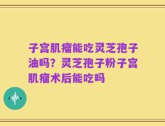 子宫肌瘤能吃灵芝孢子油吗？灵芝孢子粉子宫肌瘤术后能吃吗
