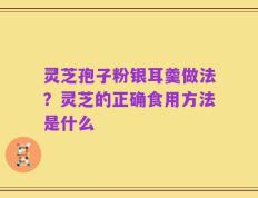 灵芝孢子粉银耳羹做法？灵芝的正确食用方法是什么