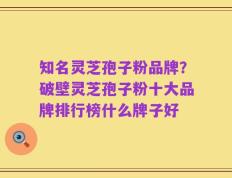 知名灵芝孢子粉品牌？破壁灵芝孢子粉十大品牌排行榜什么牌子好
