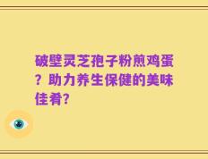 破壁灵芝孢子粉煎鸡蛋？助力养生保健的美味佳肴？