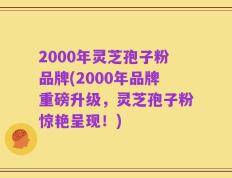 2000年灵芝孢子粉品牌(2000年品牌重磅升级，灵芝孢子粉惊艳呈现！)