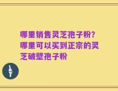 哪里销售灵芝孢子粉？哪里可以买到正宗的灵芝破壁孢子粉