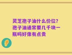 灵芝孢子油什么价位？孢子油通常要几千块一瓶吗好像有点贵