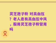 灵芝孢子粉 对高血压？老人患有高血压中风，服用灵芝孢子粉管用吗