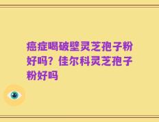 癌症喝破壁灵芝孢子粉好吗？佳尔科灵芝孢子粉好吗