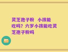 灵芝孢子粉  小孩能吃吗？六岁小孩能吃灵芝孢子粉吗