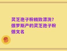 灵芝孢子粉精致漂洗？俄罗斯产的灵芝孢子粉俄文名