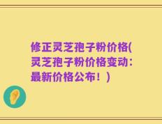 修正灵芝孢子粉价格(灵芝孢子粉价格变动：最新价格公布！)