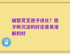 破壁灵芝孢子进化？孢子粉沉淀的好还是易溶解的好