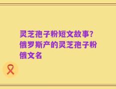 灵芝孢子粉短文故事？俄罗斯产的灵芝孢子粉俄文名