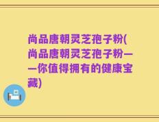 尚品唐朝灵芝孢子粉(尚品唐朝灵芝孢子粉——你值得拥有的健康宝藏)