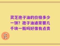 灵芝孢子油的价格多少一饼？孢子油通常要几千块一瓶吗好像有点贵
