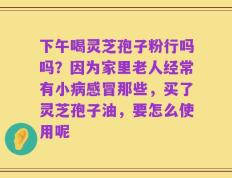 下午喝灵芝孢子粉行吗吗？因为家里老人经常有小病感冒那些，买了灵芝孢子油，要怎么使用呢