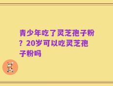青少年吃了灵芝孢子粉？20岁可以吃灵芝孢子粉吗