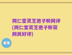 同仁堂灵芝孢子粉网评(同仁堂灵芝孢子粉获网民好评)