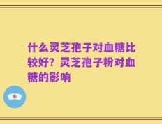 什么灵芝孢子对血糖比较好？灵芝孢子粉对血糖的影响