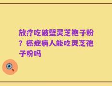 放疗吃破壁灵芝袍子粉？癌症病人能吃灵芝孢子粉吗