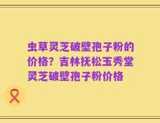 虫草灵芝破壁孢子粉的价格？吉林抚松玉秀堂灵芝破壁孢子粉价格