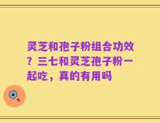 灵芝和孢子粉组合功效？三七和灵芝孢子粉一起吃，真的有用吗