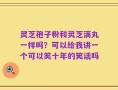 灵芝孢子粉和灵芝滴丸一样吗？可以给我讲一个可以笑十年的笑话吗