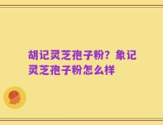 胡记灵芝孢子粉？象记灵芝孢子粉怎么样