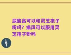 尿酸高可以和灵芝孢子粉吗？痛风可以服用灵芝孢子粉吗