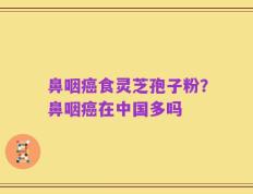 鼻咽癌食灵芝孢子粉？鼻咽癌在中国多吗