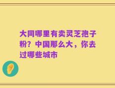 大同哪里有卖灵芝孢子粉？中国那么大，你去过哪些城市