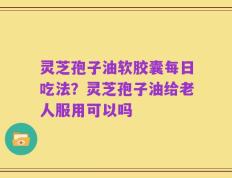 灵芝孢子油软胶囊每日吃法？灵芝孢子油给老人服用可以吗