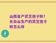 山西省产灵芝孢子粉？长白山生产的灵芝孢子粉怎么样