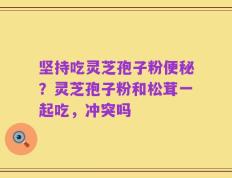 坚持吃灵芝孢子粉便秘？灵芝孢子粉和松茸一起吃，冲突吗