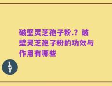 破壁灵芝孢子粉.？破壁灵芝孢子粉的功效与作用有哪些