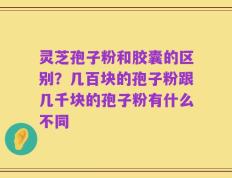 灵芝孢子粉和胶囊的区别？几百块的孢子粉跟几千块的孢子粉有什么不同