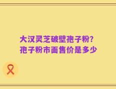 大汉灵芝破壁孢子粉？孢子粉市面售价是多少