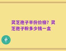 灵芝孢子半份价格？灵芝孢子粉多少钱一盒
