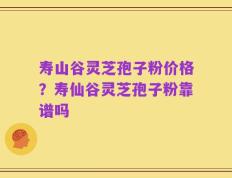 寿山谷灵芝孢子粉价格？寿仙谷灵芝孢子粉靠谱吗