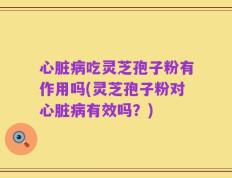 心脏病吃灵芝孢子粉有作用吗(灵芝孢子粉对心脏病有效吗？)