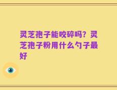 灵芝孢子能咬碎吗？灵芝孢子粉用什么勺子最好