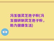 冯玉强灵芝孢子粉(冯玉强研制灵芝孢子粉，助力健康生活)
