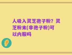 人吸入灵芝孢子粉？灵芝粉末(非孢子粉)可以内服吗