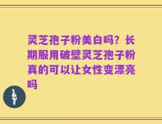 灵芝孢子粉美白吗？长期服用破壁灵芝孢子粉真的可以让女性变漂亮吗