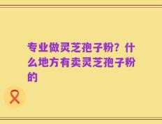 专业做灵芝孢子粉？什么地方有卖灵芝孢子粉的