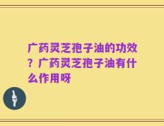 广药灵芝孢子油的功效？广药灵芝孢子油有什么作用呀