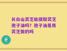 长白山灵芝能提取灵芝孢子油吗？孢子油是用灵芝做的吗